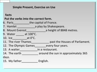 is
0
default


          Simple Present, Exercise on Use

    facts
   Put the verbs into the correct form.
  6. Paris__________the capital of France.
  7. Hamlet ___________a play by Shakespeare.
  8. Mount Everest____________a height of 8848 metres.
  9. Water _____ at 100°C.
  10. Ice_________at 0°C.
  11. The river Thames___________ past the Houses of Parliament.
  12. The Olympic Games_______every four years.
  13. A waiter___________in a restaurant.
  14. The earth __________ around the sun in approximately 365
  days.
  15. My father__________ English.
 