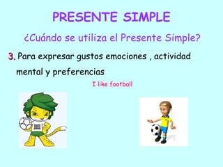 PRESENTE SIMPLE
    ¿Cuándo se utiliza el Presente Simple?
3. Para expresar gustos emociones , actividad
  mental y preferencias
                    I like football
 