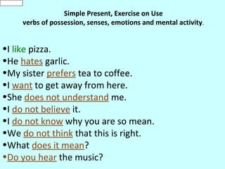 like

                    Simple Present, Exercise on Use
       verbs of possession, senses, emotions and mental activity.


•I like pizza.
•He hates garlic.
•My sister prefers tea to coffee.
•I want to get away from here.
•She does not understand me.
•I do not believe it.
•I do not know why you are so mean.
•We do not think that this is right.
•What does it mean?
•Do you hear the music?
 