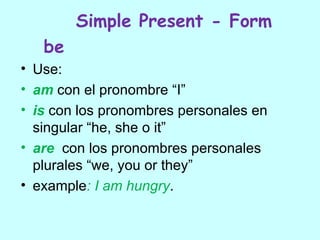 Simple Present - Form
   be
• Use:
• am con el pronombre “I”
• is con los pronombres personales en
  singular “he, she o it”
• are con los pronombres personales
  plurales “we, you or they”
• example: I am hungry.
 