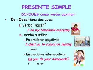 PRESENTE SIMPLE
          DO/DOES como verbo auxiliar:
•   Do / Does tiene dos usos:
        1.   Verbo “hacer”
               I do my homework everyday
        2.   Verbo auxiliar
             - En oraciones negativas
              I don’t go to school on Sunday
                    do not
             - En oraciones interrogativas
                Do you do your homework’?
                ¿        hacer
 