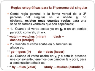 Reglas ortográficas para la 3ª persona del singular
 Como regla general, a la forma verbal de la 3ª
  persona del singular se le añade s; no
  obstante, existen unas cuantas reglas para una
  serie de formas verbales que son especiales:
 1.- Cuando el verbo acaba ya en     s, o en un sonido
  parecido como sh, ch o x:
* watch -- watches (mirar)          dash --
  dashes (arrojar)
 2.- Cuando el verbo acaba en o, también se
  añade es:
** go -- goes (ir)       do -- does (hacer)
 3.- Cuando el verbo acaba en y, y a ésta le precede
  una consonante, tenemos que cambiar la y por i, para
  a continuación añadir es:
*** fly -- flies (volar)      study -- studies (estudiar).
 