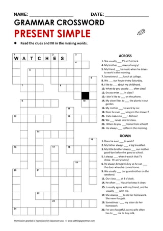 NAME: ________________________ DATE: ________________________
GRAMMAR CROSSWORD
PRESENT SIMPLE
 Read the clues and fill in the missing words.
1
W A T C H
2
E S
3
ACROSS
1. She usually ___ TV at 7 o’clock.
4. My brother ___ always hungry!
5. My friend ___ to music when he drives
to work in the morning.
7. Sometimes I ___ lunch at college.
8. We ___ our house every Saturday.
9. I like to ___ about my childhood.
10. What do you usually ___ after class?
12. Do you ever ___ in class?
13. I don’t like to ___ on the phone.
14. My sister likes to ___ the plants in our
garden.
16. My mother ___ to work by car.
18. Does he ever ___ songs in the shower?
21. Cats make me ___! Atchoo!
22. We ___ never late for class.
23. When do you ___ home from school?
24. He always ___ coffee in the morning.
DOWN
1. Does he ever ___ to work?
2. My father always ___ a big breakfast.
3. My little brother always ___ our mother
good-bye before he goes to school.
5. I always ___ when I watch that TV
show. It’s very funny!
6. He always brings his key so he can ___
the door when he comes home.
9. We usually ___ our grandmother on the
weekend.
11. Our class ___ at 8 o’clock.
14. He often ___ his car to keep it clean.
15. I usually agree with my friend, and he
usually ___ with me.
17. She always ___ to do her homework.
She never forgets.
19. Sometimes I ___ my sister do her
homework.
20. I’m very forgetful, so my wife often
has to ___ me to buy milk.
4
5
6
7 8
9 10
11
12 13
14
15
16 17 18
19
20 21
22
23
24
Permission granted to reproduce for classroom use. © www.allthingsgrammar.com
 