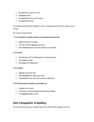  We don't have time for a rest.
 It doesn't move.
 They don't want to go to the party.
 She doesn't like fish.
The simple present tense in English is used to describe an action that is regular, true or
normal.
We use the present tense:
1. For repeated or regular actions in the present time period.
 I take the train to the office.
 The train to Berlin leaves every hour.
 John sleeps eight hours every night during the week.
2. For facts.
 The President of The USA lives in The White House.
 A dog has four legs.
 We come from Switzerland.
3. For habits.
 I get up early every day.
 Carol brushes her teeth twice a day.
 They travel to their country house every weekend.
4. For things that are always / generally true.
 It rains a lot in winter.
 The Queen of England lives in Buckingham Palace.
 They speak English at work.
Verb Conjugation & Spelling
We form the present tense using the base form of the infinitive (without the TO).
 