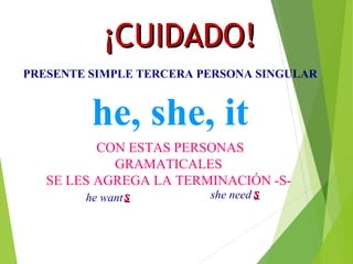 ¡¡CCUUIIDDAADDOO!! 
PRESENTE SIMPLE TERCERA PERSONA SINGULAR 
he, she, it 
CON ESTAS PERSONAS 
GRAMATICALES 
SE LES AGREGA LA TERMINACIÓN -S- 
he want ss she need ss 
 