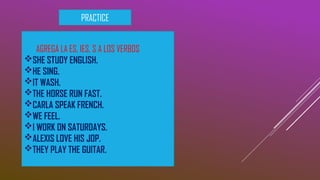 PRACTICE
AGREGA LA ES, IES, S A LOS VERBOS
SHE STUDY ENGLISH.
HE SING.
IT WASH.
THE HORSE RUN FAST.
CARLA SPEAK FRENCH.
WE FEEL.
I WORK ON SATURDAYS.
ALEXIS LOVE HIS JOP.
THEY PLAY THE GUITAR.
 