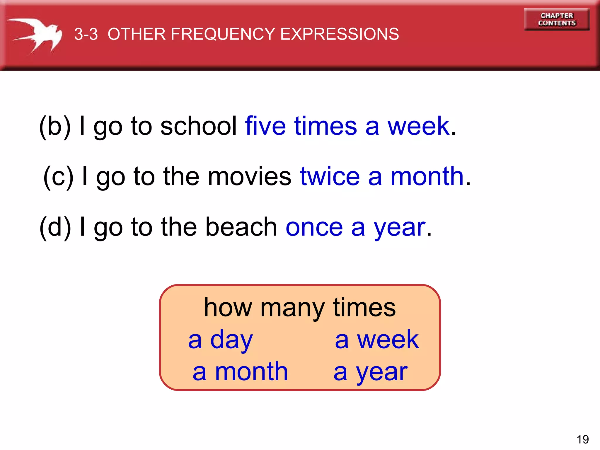 (b) I go to school  five times a week . (c) I go to the movies  twice a month . (d) I go to the beach  once a year . 3-3  OTHER FREQUENCY EXPRESSIONS how many times a day  a week a month  a year 