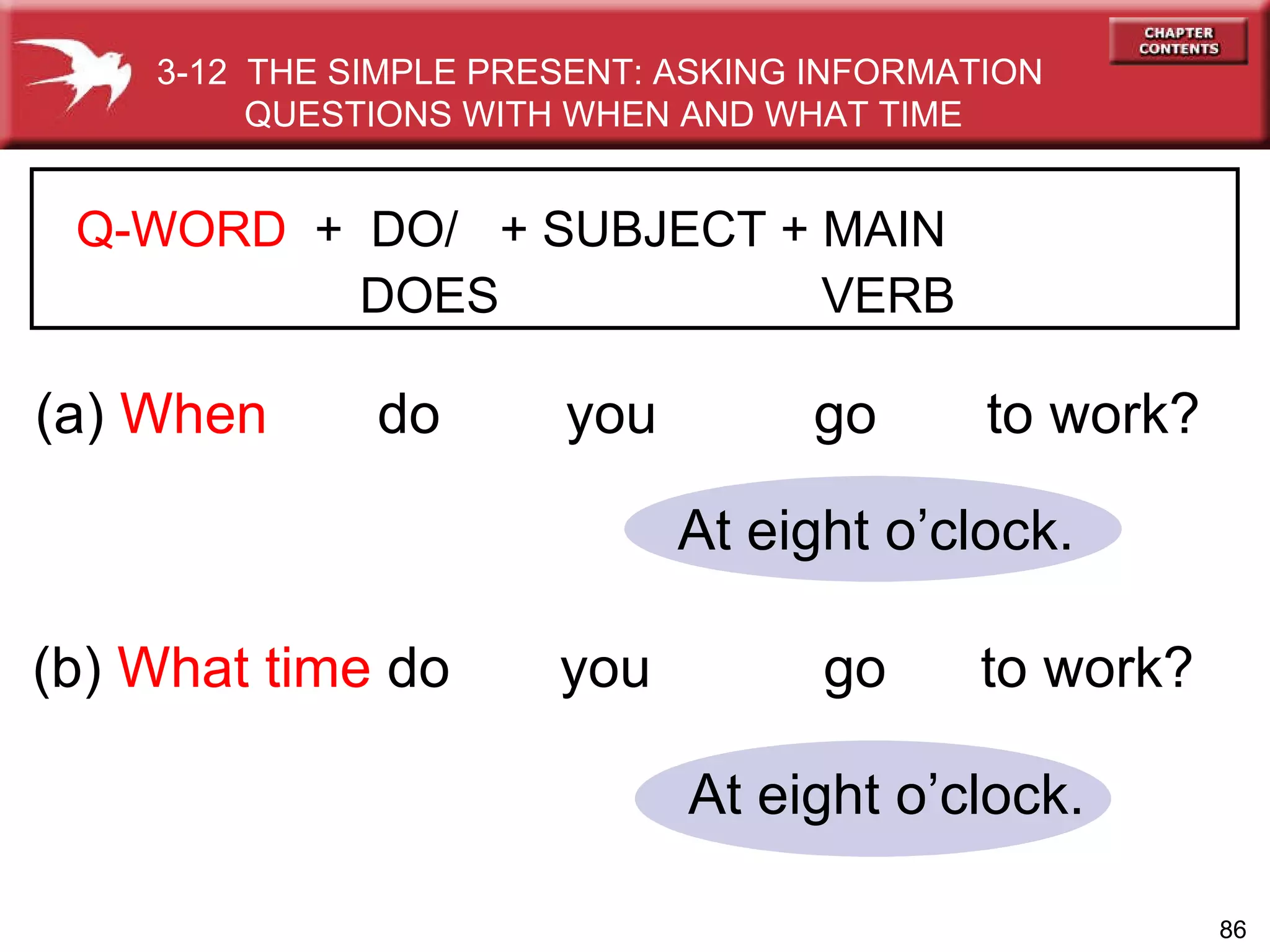 (a)  When  do  you   go  to work? (b)  What time   do  you  go  to work? At eight o’clock. At eight o’clock. 3-12  THE SIMPLE PRESENT: ASKING INFORMATION QUESTIONS WITH WHEN AND WHAT TIME Q-WORD   +  DO/  + SUBJECT + MAIN    DOES   VERB 