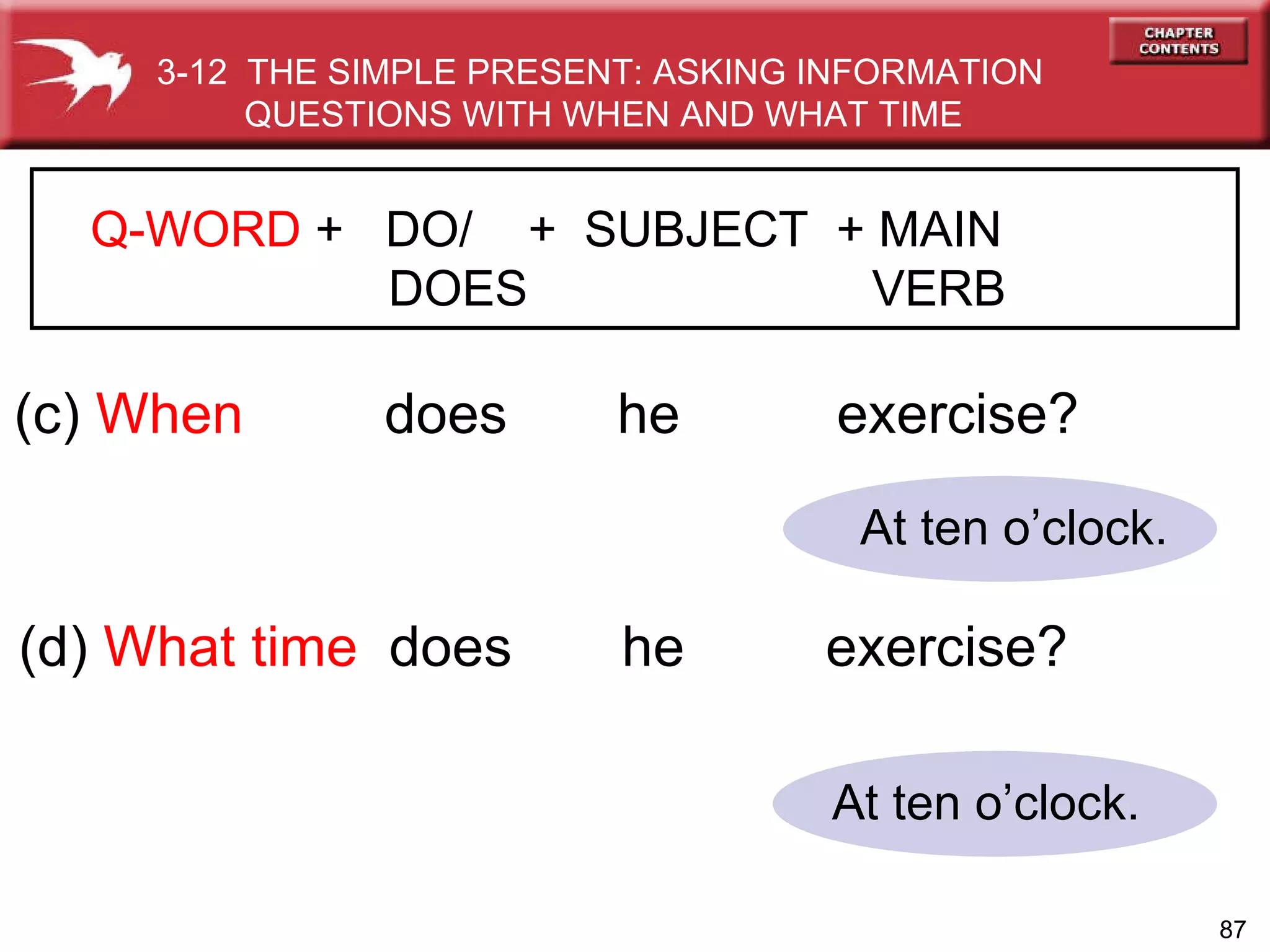 At ten o’clock. At ten o’clock. (c)  When   does  he  exercise? (d)  What time   does  he  exercise? 3-12  THE SIMPLE PRESENT: ASKING INFORMATION QUESTIONS WITH WHEN AND WHAT TIME Q-WORD  +  DO/  +  SUBJECT  + MAIN   DOES   VERB 