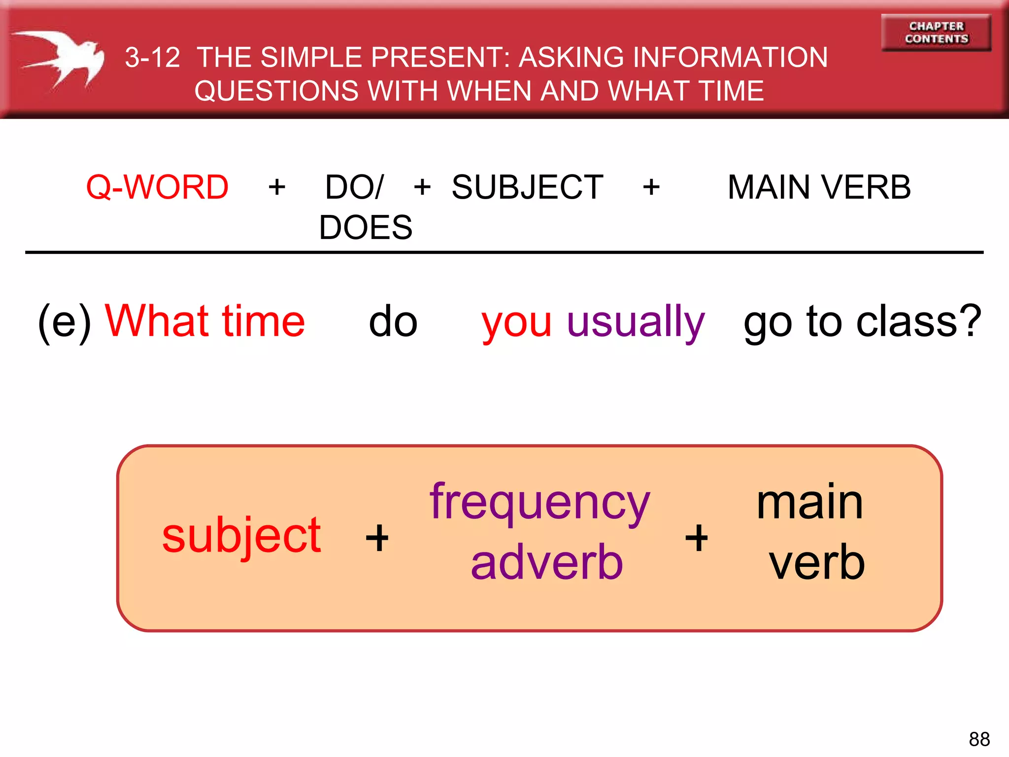 (e)  What time   do  you   usually   go to class? Q-WORD   +  DO/  +  SUBJECT  +  MAIN VERB   DOES frequency  adverb subject 3-12  THE SIMPLE PRESENT: ASKING INFORMATION QUESTIONS WITH WHEN AND WHAT TIME + + main  verb 