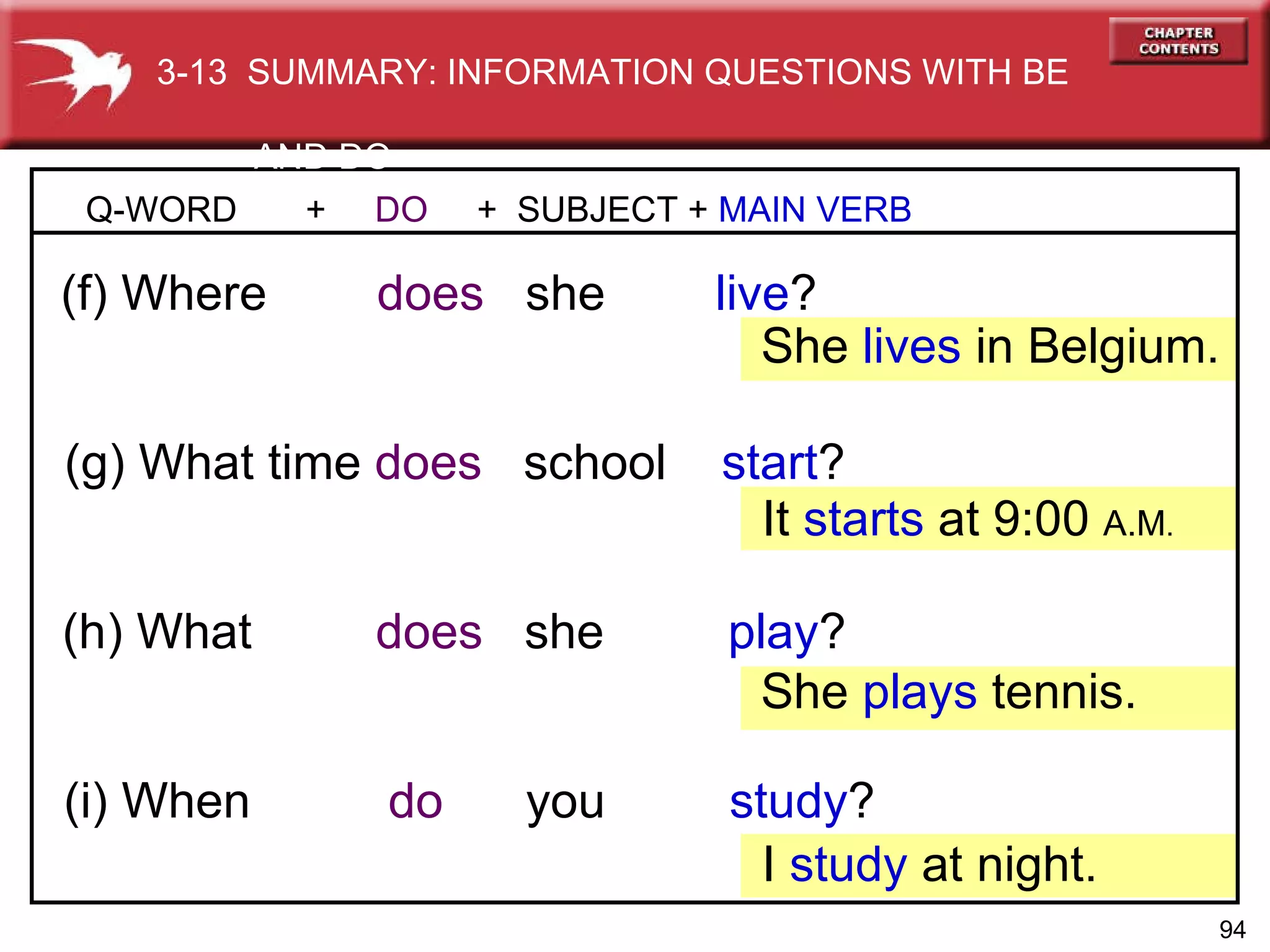 (h) What   does  she  play ? (g) What time   does  school  start ? Q-WORD  +  DO   +  SUBJECT +  MAIN VERB (f) Where   does   she  live ? She  lives  in Belgium. (i) When   do   you  study ? It  starts  at 9:00  A.M . She  plays  tennis. I  study   at night. 3-13  SUMMARY: INFORMATION QUESTIONS WITH BE  AND DO 