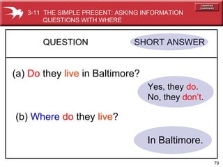 Yes, they  do . No, they  don’t . QUESTION  SHORT ANSWER   (a)  Do   they  live  in Baltimore? (b)  Where  do  they  live ? In Baltimore. 3-11  THE SIMPLE PRESENT: ASKING INFORMATION QUESTIONS WITH WHERE 