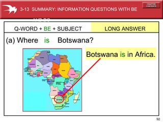 (a) Where   is  Botswana? Q-WORD +  BE  + SUBJECT  LONG ANSWER  Botswana  is  in Africa. 3-13  SUMMARY: INFORMATION QUESTIONS WITH BE  AND DO 
