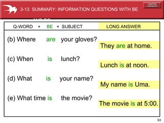 (e) What time  is  the movie? (d) What   is  your name? (c) When   is  lunch? (b) Where   are  your gloves? Q-WORD  +  BE  +  SUBJECT  LONG ANSWER They  are  at home. My name  is  Uma. Lunch  is  at noon. The movie  is  at 5:00. 3-13  SUMMARY: INFORMATION QUESTIONS WITH BE  AND DO 