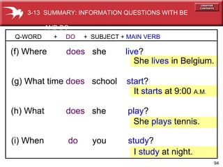 (h) What   does  she  play ? (g) What time   does  school  start ? Q-WORD  +  DO   +  SUBJECT +  MAIN VERB (f) Where   does   she  live ? She  lives  in Belgium. (i) When   do   you  study ? It  starts  at 9:00  A.M . She  plays  tennis. I  study   at night. 3-13  SUMMARY: INFORMATION QUESTIONS WITH BE  AND DO 