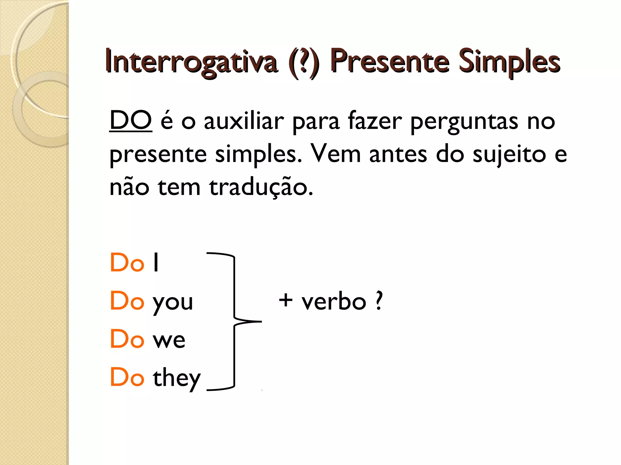 Interrogativa (?) Presente Simples
DO é o auxiliar para fazer perguntas no
presente simples. Vem antes do sujeito e
não tem tradução.
Do I
Do you
Do we
Do they

+ verbo ?

 