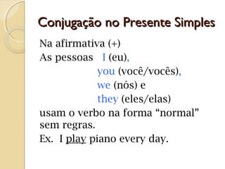 Conjugação no Presente Simples
Na afirmativa (+)
As pessoas I (eu),
you (você/vocês),
we (nós) e
they (eles/elas)
usam o verbo na forma “normal”
sem regras.
Ex. I play piano every day.

 