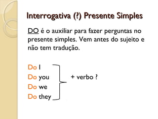 Interrogativa (?) Presente Simples
DO é o auxiliar para fazer perguntas no
presente simples. Vem antes do sujeito e
não tem tradução.
Do I
Do you
Do we
Do they

+ verbo ?

 