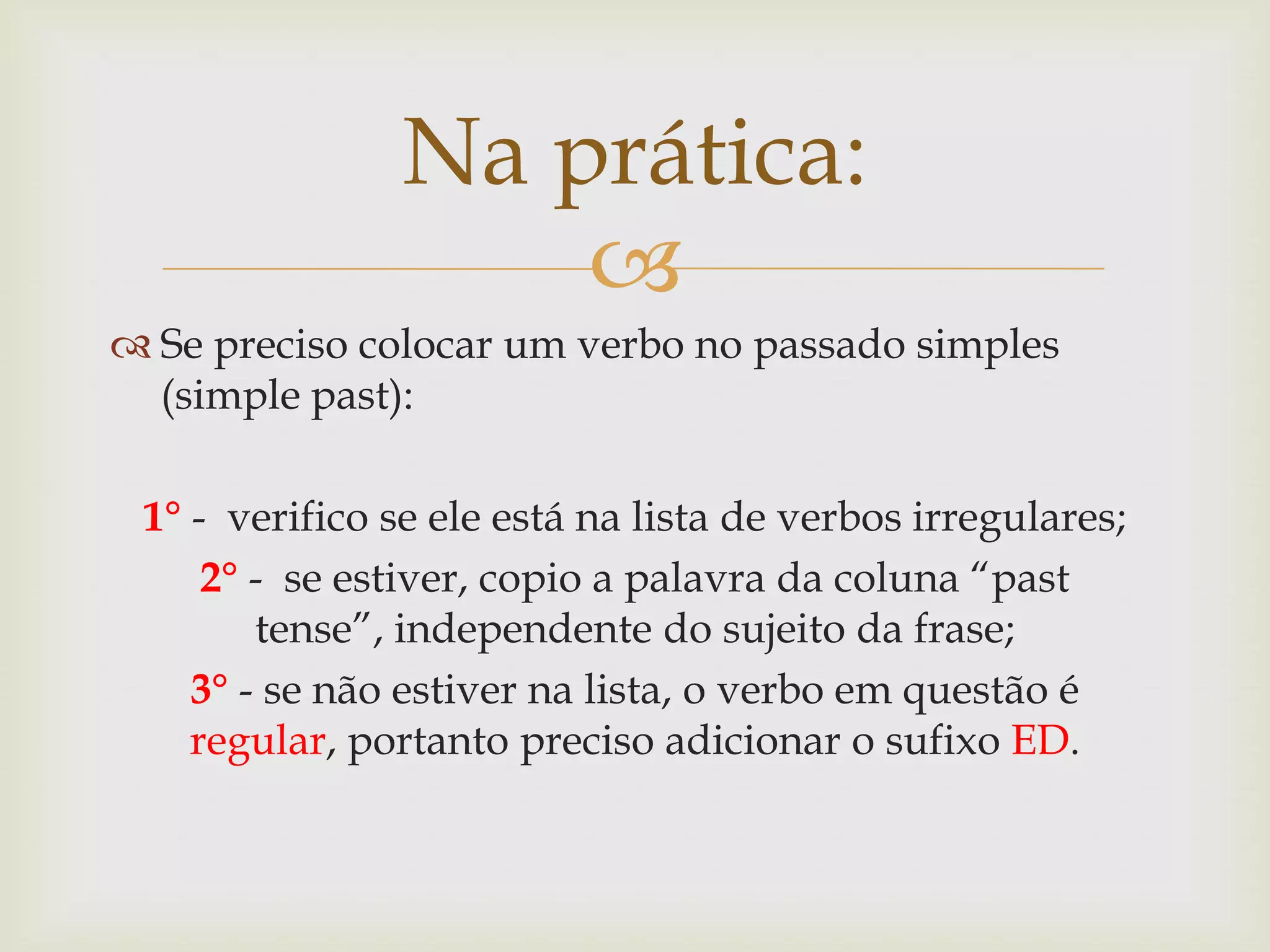 Na prática:

 Se preciso colocar um verbo no passado simples
(simple past):
1° - verifico se ele está na lista de verbos irregulares;
2° - se estiver, copio a palavra da coluna “past
tense”, independente do sujeito da frase;
3° - se não estiver na lista, o verbo em questão é
regular, portanto preciso adicionar o sufixo ED.

 