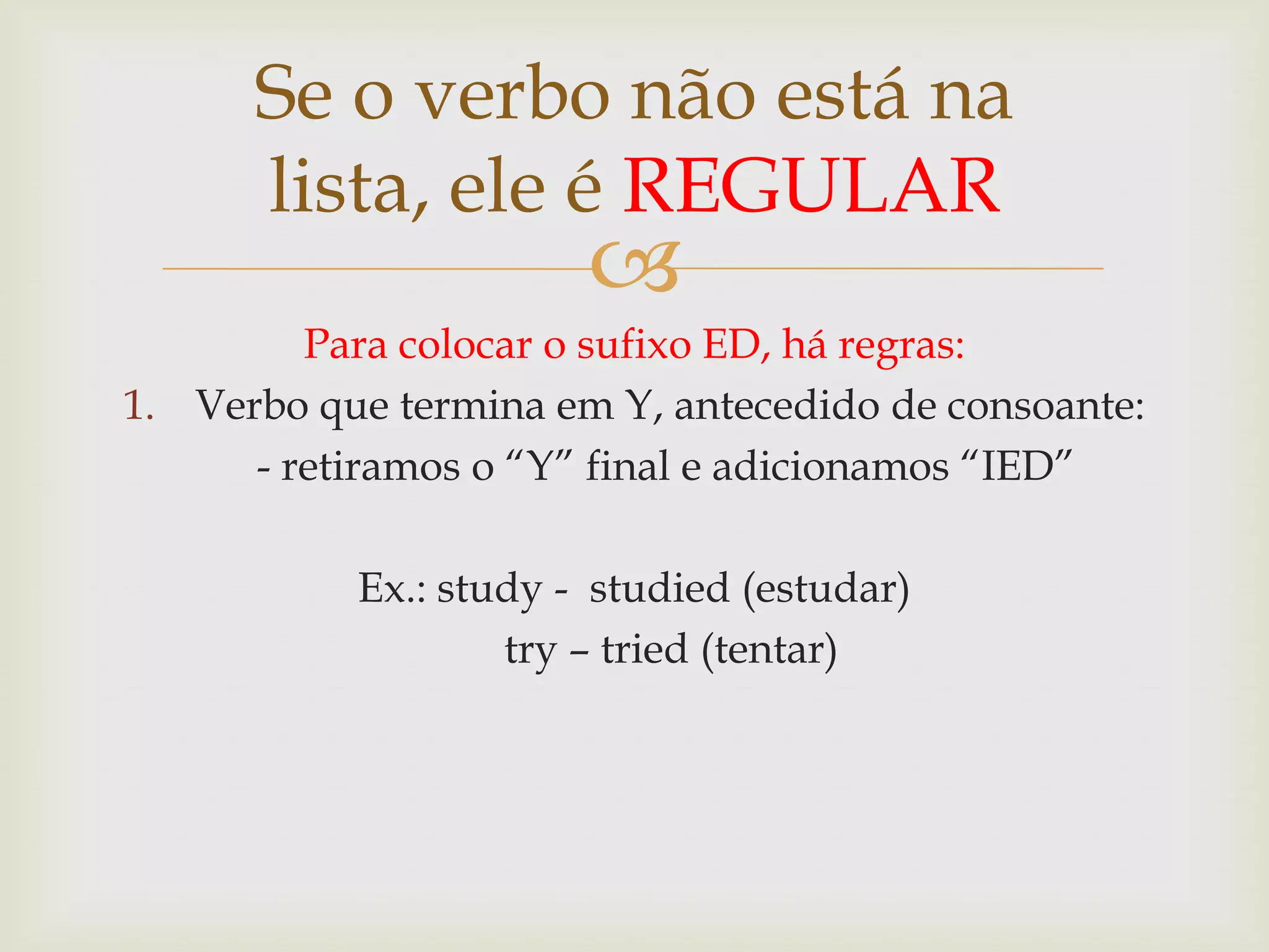 Se o verbo não está na
lista, ele é REGULAR



Para colocar o sufixo ED, há regras:
1. Verbo que termina em Y, antecedido de consoante:
- retiramos o “Y” final e adicionamos “IED”
Ex.: study - studied (estudar)
try – tried (tentar)

 