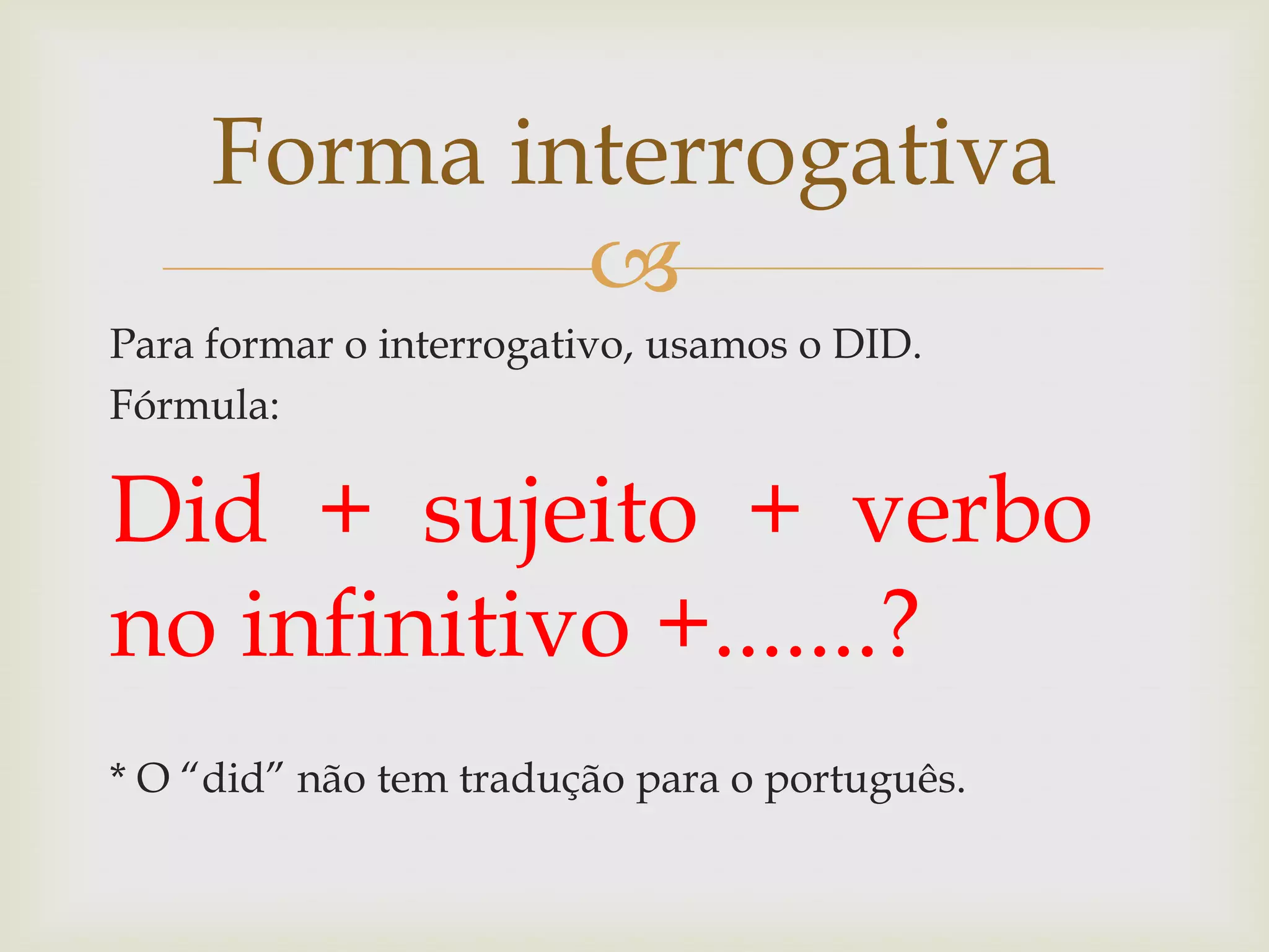 Forma interrogativa

Para formar o interrogativo, usamos o DID.
Fórmula:

Did + sujeito + verbo
no infinitivo +.......?
* O “did” não tem tradução para o português.

 