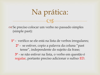 Na prática:

 Se preciso colocar um verbo no passado simples
(simple past):
1° - verifico se ele está na lista de verbos irregulares;
2° - se estiver, copio a palavra da coluna “past
tense”, independente do sujeito da frase;
3° - se não estiver na lista, o verbo em questão é
regular, portanto preciso adicionar o sufixo ED.

 