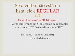Se o verbo não está na
lista, ele é REGULAR



Para colocar o sufixo ED, há regras:
1. Verbo que termina em Y, antecedido de consoante:
- retiramos o “Y” final e adicionamos “IED”
Ex.: study - studied (estudar)
try – tried (tentar)

 