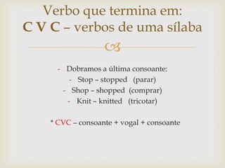 Verbo que termina em:
C V C – verbos de uma sílaba


- Dobramos a última consoante:
- Stop – stopped (parar)
- Shop – shopped (comprar)
- Knit – knitted (tricotar)
* CVC – consoante + vogal + consoante

 