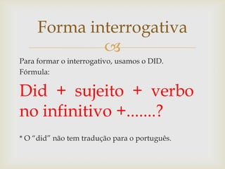 Forma interrogativa

Para formar o interrogativo, usamos o DID.
Fórmula:

Did + sujeito + verbo
no infinitivo +.......?
* O “did” não tem tradução para o português.

 