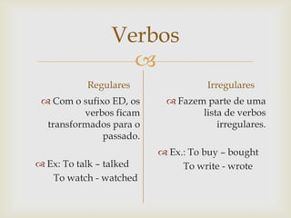 Verbos

Regulares
 Com o sufixo ED, os
verbos ficam
transformados para o
passado.
 Ex: To talk – talked
To watch - watched

Irregulares
 Fazem parte de uma
lista de verbos
irregulares.
 Ex.: To buy – bought
To write - wrote

 