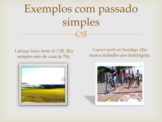 Exemplos com passado
simples



I always leave home at 7:00. (Eu
sempre saio de casa às 7h).

I never work on Sundays. (Eu
nunca trabalho aos domingos).

 