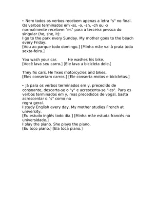• Nem todos os verbos recebem apenas a letra "s" no final.
Os verbos terminados em -ss, -o, -sh, -ch ou -x
normalmente recebem "es" para a terceira pessoa do
singular (he, she, it):
I go to the park every Sunday. My mother goes to the beach
every Friday.
[Vou ao parque todo domingo.] [Minha mãe vai à praia toda
sexta-feira.]

You wash your car.       He washes his bike.
[Você lava seu carro.] [Ele lava a bicicleta dele.]

They fix cars. He fixes motorcycles and bikes.
[Eles consertam carros.] [Ele conserta motos e bicicletas.]

• Já para os verbos terminados em y, precedido de
consoante, descarta-se o "y" e acrescenta-se "ies". Para os
verbos terminados em y, mas precedidos de vogal, basta
acrescentar o "s" como na
regra geral.
I study English every day. My mother studies French at
university.
[Eu estudo inglês todo dia.] [Minha mãe estuda francês na
universidade.]
I play the piano. She plays the piano.
[Eu toco piano.] [Ela toca piano.]
 
