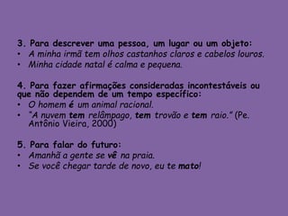 3. Para descrever uma pessoa, um lugar ou um objeto:
• A minha irmã tem olhos castanhos claros e cabelos louros.
• Minha cidade natal é calma e pequena.
4. Para fazer afirmações consideradas incontestáveis ou
que não dependem de um tempo específico:
• O homem é um animal racional.
• “A nuvem tem relâmpago, tem trovão e tem raio.” (Pe.
Antônio Vieira, 2000)
5. Para falar do futuro:
• Amanhã a gente se vê na praia.
• Se você chegar tarde de novo, eu te mato!
 
