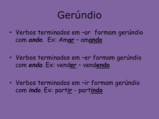 Gerúndio
• Verbos terminados em –ar formam gerúndio
com ando. Ex: Amar – amando
• Verbos terminados em –er formam gerúndio
com endo. Ex: vender – vendendo
• Verbos terminados em –ir formam gerúndio
com indo. Ex: partir - partindo
 