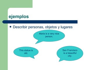 ejemplos Describir personas, objetos y lugares Maria is a very nice person. This statue is old. San Francisco is a beautiful city. 