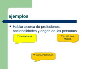 ejemplos Hablar acerca de profesiones, nacionalidades y origen de las personas. I’m an actress. We are Argentinian.  You are from Madrid. 