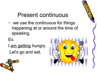 Present continuous
• we use the continuous for things
happening at or around the time of
speaking.
Ex.
I am getting hungry.
Let's go and eat.
 