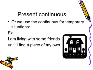 Present continuous
• Or we use the continuous for temporary
situations:
Ex.
I am living with some friends
until I find a place of my own.
 