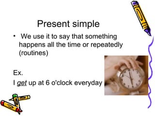 Present simple
• We use it to say that something
happens all the time or repeatedly
(routines)
Ex.
I get up at 6 o'clock everyday
 