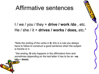 Affirmative sentences
I / we / you / they + drive / work /do , etc.
He / she / it + drives / works / does, etc.*
*Note the ending of the verbs in S, this is a rule you always
have to follow to construct a good sentence when the subject
is he/she or it.
*the ending -S only happens in the affirmative form and
sometimes depending on the last letter it has to be an –es.
(do--- does).
 