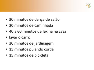 •   30 minutos de dança de salão
•   30 minutos de caminhada
•   40 a 60 minutos de faxina na casa
•   lavar o carro
•   30 minutos de jardinagem
•   15 minutos pulando corda
•   15 minutos de bicicleta
 