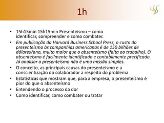 1h
• 15h15min 15h15min Presenteísmo – como
  identificar, compreender e como combater.
• Em publicação da Harvard Business School Press, o custo do
  presenteísmo às companhias americanas é de 150 bilhões de
  dólares/ano, muito maior que o absenteísmo (falta ao trabalho). O
  absenteísmo é facilmente identificado e contabilmente precificado.
  Já analisar o presenteísmo não é uma missão simples.
• O conceito, as principais causas do presenteísmo e a
  conscientização do colaborador a respeito do problema
• Estatísticas que mostram que, para a empresa, o presenteísmo é
  pior do que o absenteísmo
• Entendendo o processo da dor
• Como identificar, como combater ou tratar
 
