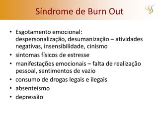Síndrome de Burn Out

• Esgotamento emocional:
  despersonalização, desumanização – atividades
  negativas, insensibilidade, cinismo
• sintomas físicos de estresse
• manifestações emocionais – falta de realização
  pessoal, sentimentos de vazio
• consumo de drogas legais e ilegais
• absenteísmo
• depressão
 