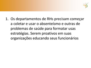 1. Os departamentos de RHs precisam começar
   a coletar e usar o absenteísmo e outras de
   problemas de saúde para formatar usas
   estratégias. Serem proativos em suas
   organizações educando seus funcionários
 