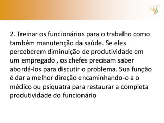 2. Treinar os funcionários para o trabalho como
também manutenção da saúde. Se eles
perceberem diminuição de produtividade em
um empregado , os chefes precisam saber
abordá-los para discutir o problema. Sua função
é dar a melhor direção encaminhando-o a o
médico ou psiquatra para restaurar a completa
produtividade do funcionário
 