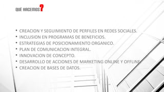 Qué hacemos?
 CREACION Y SEGUIMIENTO DE PERFILES EN REDES SOCIALES.
 INCLUSION EN PROGRAMAS DE BENEFICIOS.
 ESTRATEGIAS DE POSICIONAMIENTO ORGANICO.
 PLAN DE COMUNICACION INTEGRAL.
 INNOVACION DE CONCEPTO.
 DESARROLLO DE ACCIONES DE MARKETING ONLINE Y OFFLINE.
 CREACION DE BASES DE DATOS.
 