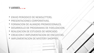 Y también….
 ENVIO PERIODICO DE NEWSLETTERS.
 PRESENTACIONES CORPORATIVAS.
 FORMACION DE ALIANZAS PROMOCIONALES.
 DESARROLLO DE PROGRAMAS DE FIDELIZACION.
 REALIZACION DE ESTUDIOS DE MERCADO.
 CREACION E IMPLEMENTACION DE ENCUESTAS.
 IMPLEMENTACION DE MYSTERY SHOPPER.
 