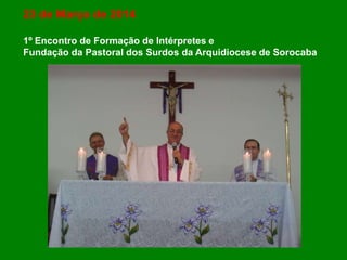 23 de Março de 2014
1º Encontro de Formação de Intérpretes e
Fundação da Pastoral dos Surdos da Arquidiocese de Sorocaba
 