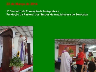 23 de Março de 2014
1º Encontro de Formação de Intérpretes e
Fundação da Pastoral dos Surdos da Arquidiocese de Sorocaba
 