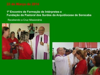 23 de Março de 2014
1º Encontro de Formação de Intérpretes e
Fundação da Pastoral dos Surdos da Arquidiocese de Sorocaba
Recebendo a Cruz Missionária
 